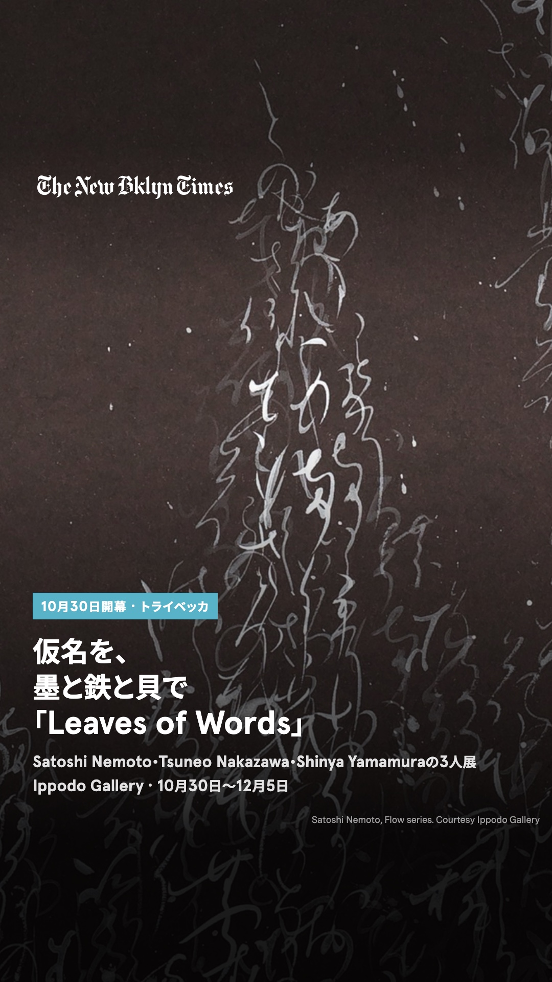 トライベッカのIppodo Galleryで10月30日(木)から、仮名を主題にした3人展「Leaves of Words」。書家のSatoshi Nemotoは自作の和歌を越前和紙に書いた新作「Flow」12点、鉄の造形作家Tsuneo